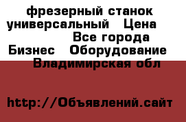 фрезерный станок универсальный › Цена ­ 130 000 - Все города Бизнес » Оборудование   . Владимирская обл.